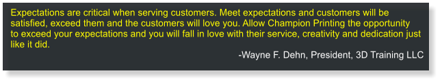 Expectations are critical when serving customers. Meetexpectations andcustomers will be satisfied, exceed them and the customers will love you. Allow Champion Printing the opportunity toexceed your expectations and you will fall in love with their service, creativity and dedication just like it did.  -Wayne F. Dehn, President, 3D Training LLC
