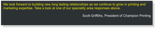 We look forward to building new long lasting relationships as we continue to grow in printing and marketing expertise. Take a look at one of our speciality area responses above.  Scott Griffiths, President of Champion Printing